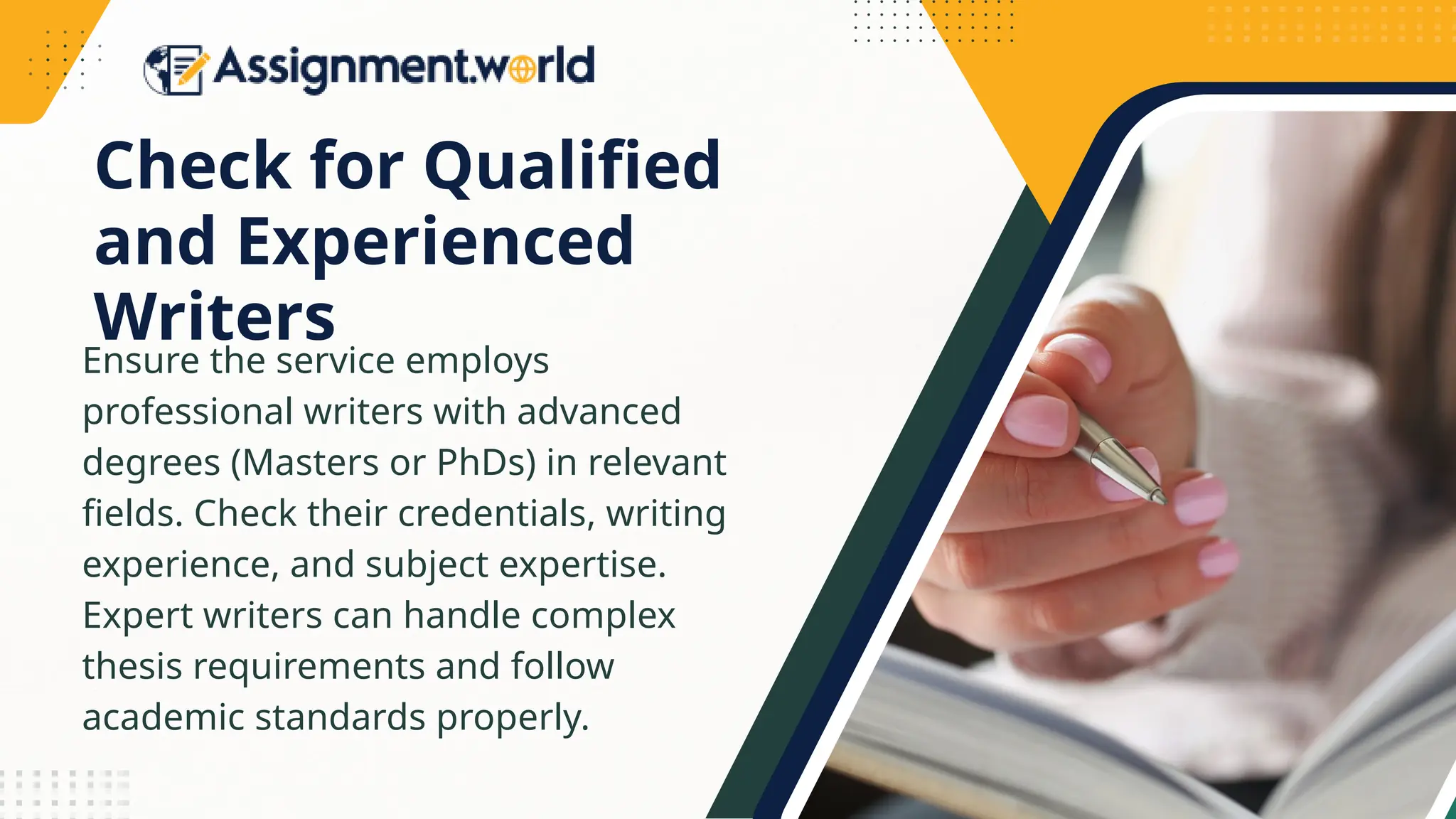 Check for Qualified
and Experienced
Writers
Ensure the service employs
professional writers with advanced
degrees (Masters or PhDs) in relevant
fields. Check their credentials, writing
experience, and subject expertise.
Expert writers can handle complex
thesis requirements and follow
academic standards properly.
 