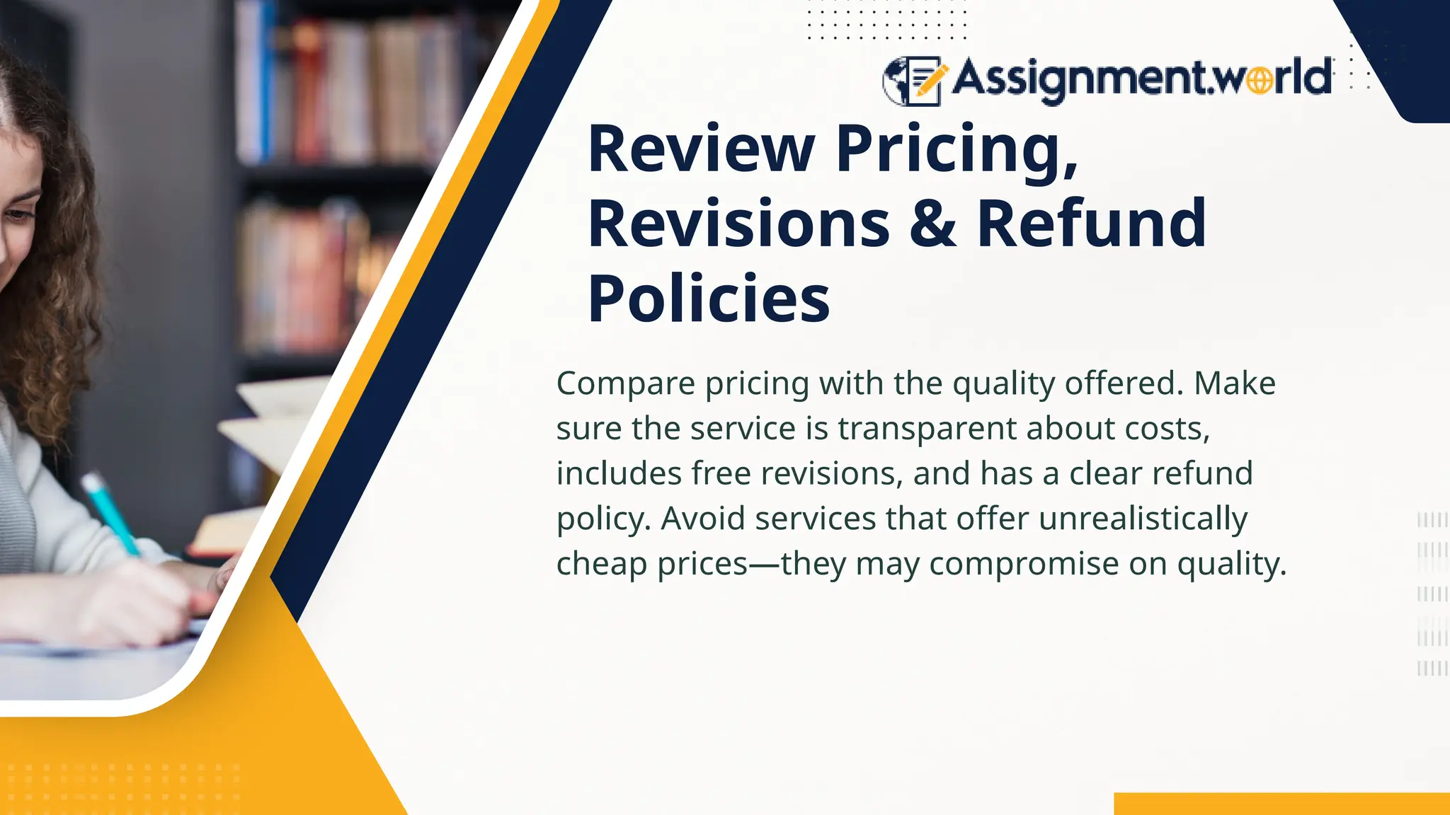 Review Pricing,
Revisions & Refund
Policies
Compare pricing with the quality offered. Make
sure the service is transparent about costs,
includes free revisions, and has a clear refund
policy. Avoid services that offer unrealistically
cheap prices—they may compromise on quality.
 