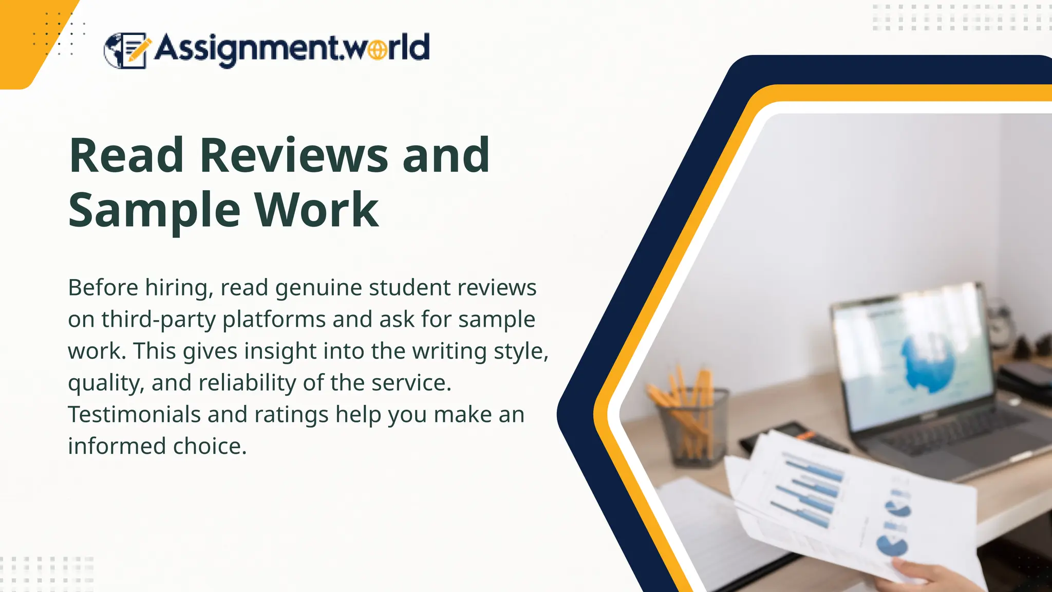 Read Reviews and
Sample Work
Before hiring, read genuine student reviews
on third-party platforms and ask for sample
work. This gives insight into the writing style,
quality, and reliability of the service.
Testimonials and ratings help you make an
informed choice.
 