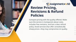 Review Pricing,
Revisions & Refund
Policies
Compare pricing with the quality offered. Make
sure the service is transparent about costs,
includes free revisions, and has a clear refund
policy. Avoid services that offer unrealistically
cheap prices—they may compromise on quality.
 