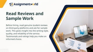 Read Reviews and
Sample Work
Before hiring, read genuine student reviews
on third-party platforms and ask for sample
work. This gives insight into the writing style,
quality, and reliability of the service.
Testimonials and ratings help you make an
informed choice.
 