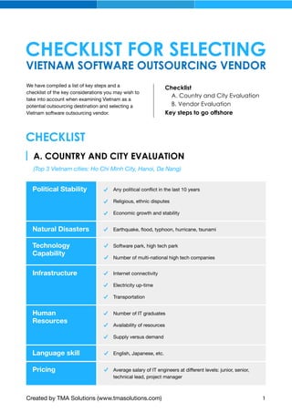VIETNAM SOFTWARE OUTSOURCING VENDOR
CHECKLIST FOR SELECTING
We have compiled a list of key steps and a
checklist of the key considerations you may wish to
take into account when examining Vietnam as a
potential outsourcing destination and selecting a
Vietnam software outsourcing vendor.
CHECKLIST
Any political conﬂict in the last 10 years
Religious, ethnic disputes
Economic growth and stability
Political Stability
Software park, high tech park
Number of multi-national high tech companies
Technology
Capability
Earthquake, ﬂood, typhoon, hurricane, tsunamiNatural Disasters
A. COUNTRY AND CITY EVALUATION
(Top 3 Vietnam cities: Ho Chi Minh City, Hanoi, Da Nang)
Internet connectivity
Electricity up-time
Transportation
Infrastructure
Number of IT graduates
Availability of resources
Supply versus demand
Human
Resources
English, Japanese, etc.Language skill
Average salary of IT engineers at different levels: junior, senior,
technical lead, project manager
Pricing
Created by TMA Solutions (www.tmasolutions.com) 1
Checklist
A. Country and City Evaluation
Key steps to go offshore
B. Vendor Evaluation
 