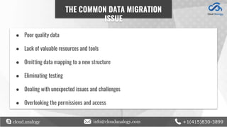 cloud.analogy info@cloudanalogy.com +1(415)830-3899
● Poor quality data
● Lack of valuable resources and tools
● Omitting data mapping to a new structure
● Eliminating testing
● Dealing with unexpected issues and challenges
● Overlooking the permissions and access
THE COMMON DATA MIGRATION
ISSUE
 