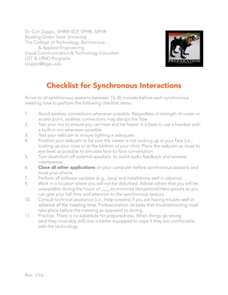 Checklist for Synchronous Interactions
Arrive to all synchronous sessions between 15-30 minutes before each synchronous
meeting time to perform the following checklist items :
1. Avoid wireless connections whenever possible. Regardless of strength of router or
access point, wireless connections may disrupt the flow.
2. Test your mic to ensure you can hear and be heard. It is best to use a headset with
a built-in mic whenever possible.
3. Test your webcam to ensure lighting is adequate.
4. Position your webcam to be sure the viewer is not looking up at your face (i.e.,
looking up your nose or at the bottom of your chin). Place the webcam as close to
eye level as possible to simulate face-to-face conversation.
5. Turn down/turn off external speakers to avoid audio feedback and wireless
interference.
6. Close all other applications on your computer before synchronous sessions and
mute your phone.
7. Perform all software updates (e.g., Java) and installations well in advance.
9. Work in a location where you will not be disturbed. Advise others that you will be
unavailable during the hours of ____ to minimize disruptions/interruptions so you
can give your full time and attention to the synchronous session.
10. Consult technical assistance (i.e., Help screens) if you are having trouble well in
advance of the meeting time. Professionalism dictates that troubleshooting must
take place before the meeting as opposed to during.
11. Practice. There is no substitute for preparedness. When things go wrong
(and they invariably will) one is better equipped to cope if they are comfortable
with the technology.
Rev. 1/16
Dr. Cori Zuppo, SHRM-SCP, SPHR, GPHR
Bowling Green State University
The College of Technology, Architecture
& Applied Engineering
Visual Communication & Technology Education
LDT & LRND Programs
czuppo@bgsu.edu
 