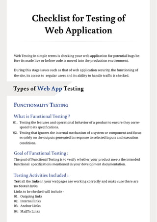 Checklist for Testing of
Web Application
Web Testing in simple terms is checking your web application for potential bugs be-
fore its made live or before code is moved into the production environment.
During this stage issues such as that of web application security, the functioning of
the site, its access to regular users and its ability to handle traffic is checked.
Functionality Testing
What is Functional Testing ?
01. Testing the features and operational behavior of a product to ensure they corre-
spond to its specifications.
02. Testing that ignores the internal mechanism of a system or component and focus-
es solely on the outputs generated in response to selected inputs and execution
conditions.
Goal of Functional Testing :
The goal of Functional Testing is to verify whether your product meets the intended
functional specifications mentioned in your development documentation.
Testing Activities Included :
Test all the links in your webpages are working correctly and make sure there are
no broken links.
Links to be checked will include -
01. Outgoing links
02. Internal links
03. Anchor Links
04. MailTo Links
Types of Web App Testing
 