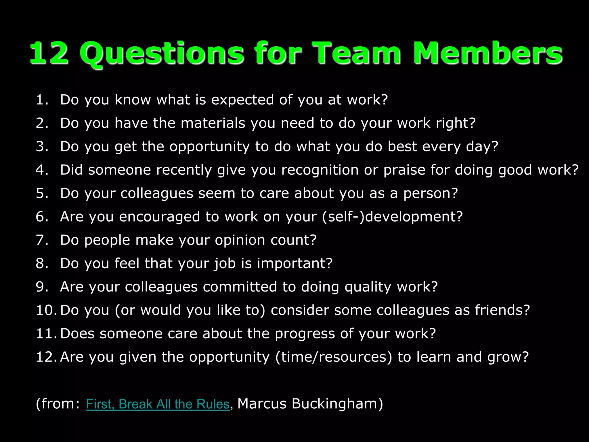 1. Do you know what is expected of you at work?
2. Do you have the materials you need to do your work right?
3. Do you get the opportunity to do what you do best every day?
4. Did someone recently give you recognition or praise for doing good work?
5. Do your colleagues seem to care about you as a person?
6. Are you encouraged to work on your (self-)development?
7. Do people make your opinion count?
8. Do you feel that your job is important?
9. Are your colleagues committed to doing quality work?
10.Do you (or would you like to) consider some colleagues as friends?
11.Does someone care about the progress of your work?
12.Are you given the opportunity (time/resources) to learn and grow?
(from: First, Break All the Rules, Marcus Buckingham)
12 Questions for Team Members
 