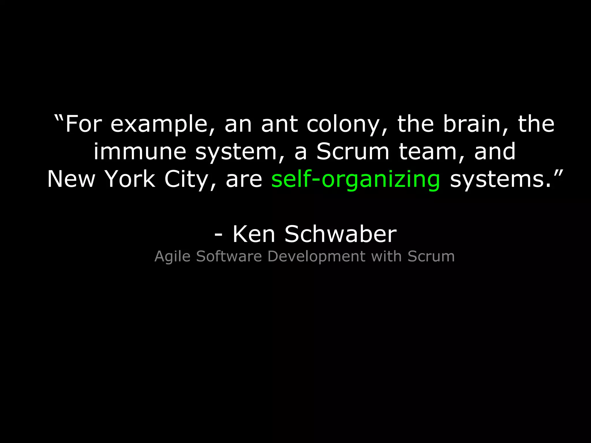 “For example, an ant colony, the brain, the
immune system, a Scrum team, and
New York City, are self-organizing systems.”
- Ken Schwaber
Agile Software Development with Scrum
 