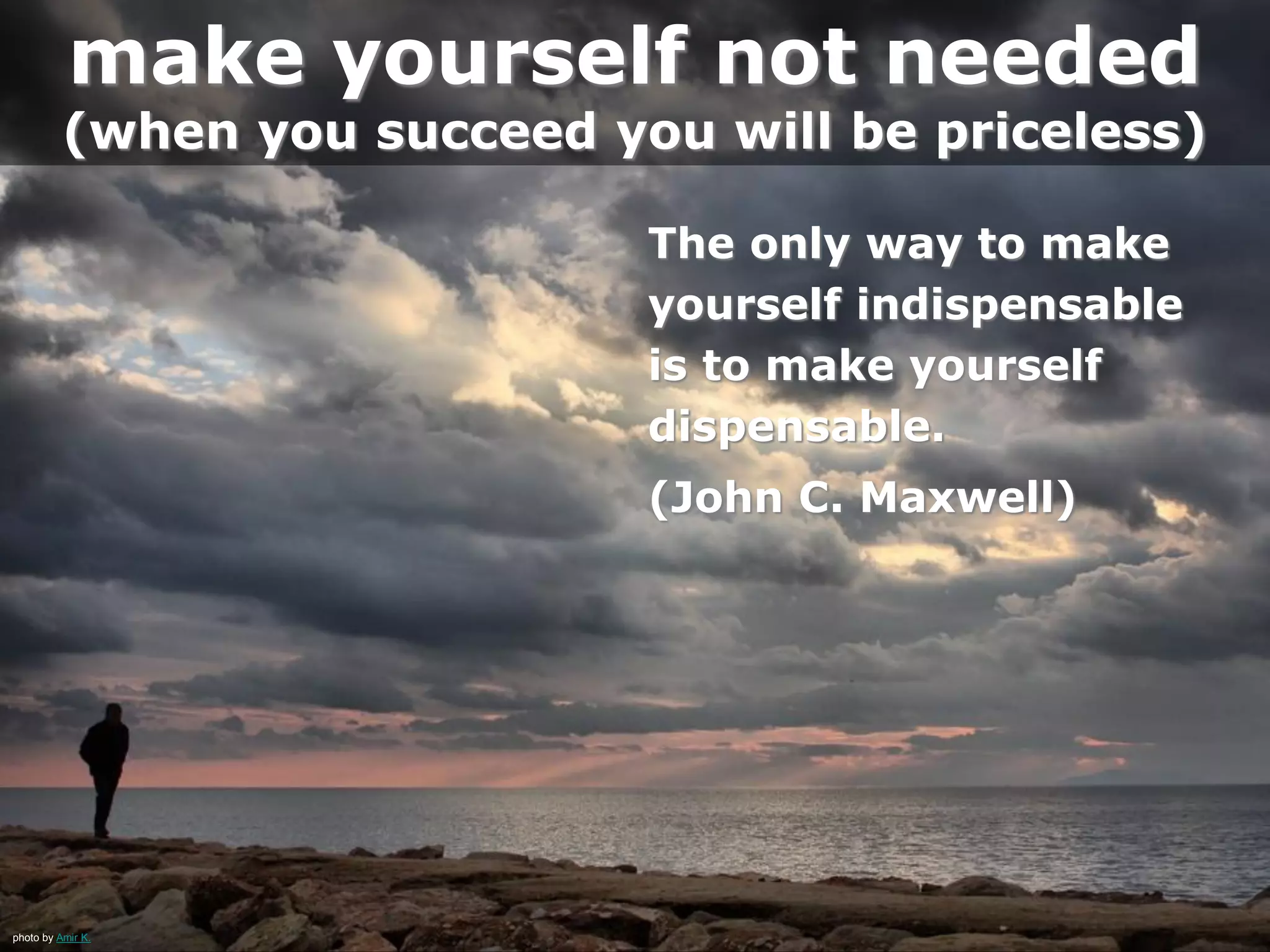 photo by Amir K.
make yourself not needed
(when you succeed you will be priceless)
The only way to make
yourself indispensable
is to make yourself
dispensable.
(John C. Maxwell)
 