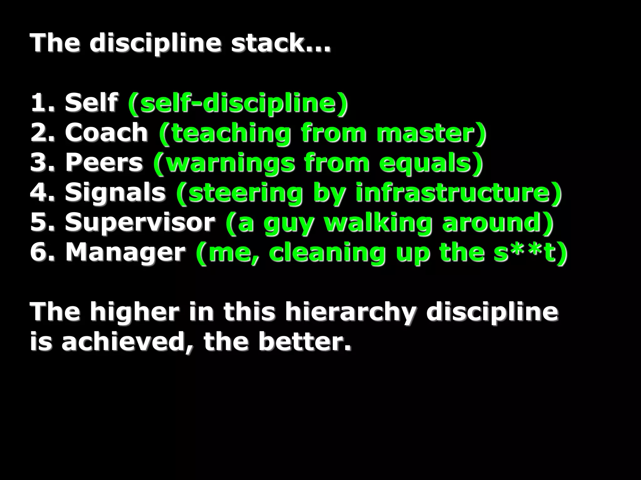 The discipline stack...
1. Self (self-discipline)
2. Coach (teaching from master)
3. Peers (warnings from equals)
4. Signals (steering by infrastructure)
5. Supervisor (a guy walking around)
6. Manager (me, cleaning up the s**t)
The higher in this hierarchy discipline
is achieved, the better.
 