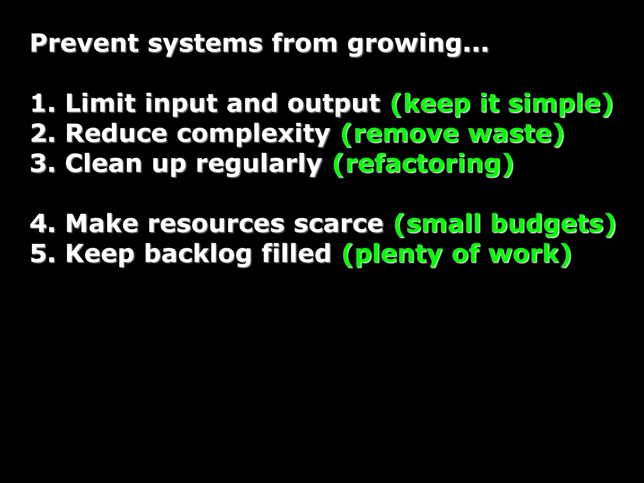 Prevent systems from growing...
1. Limit input and output (keep it simple)
2. Reduce complexity (remove waste)
3. Clean up regularly (refactoring)
4. Make resources scarce (small budgets)
5. Keep backlog filled (plenty of work)
 