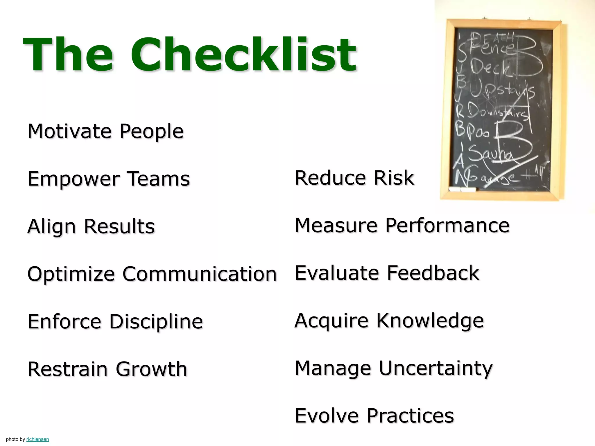 The Checklist
Reduce Risk
Measure Performance
Evaluate Feedback
Acquire Knowledge
Manage Uncertainty
Evolve Practices
Motivate People
Empower Teams
Align Results
Optimize Communication
Enforce Discipline
Restrain Growth
photo by richjensen
 