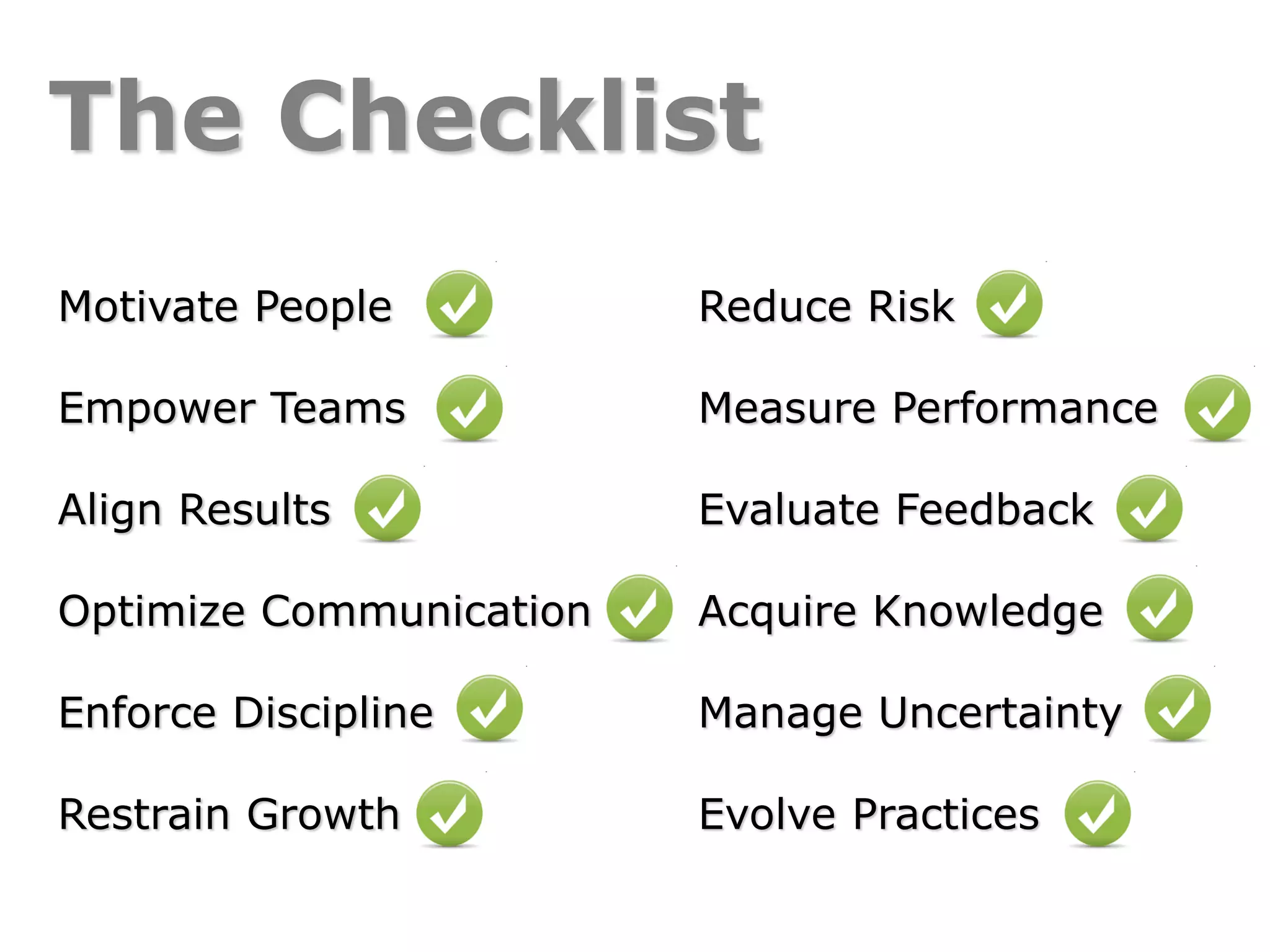 The Checklist
Reduce Risk
Measure Performance
Evaluate Feedback
Acquire Knowledge
Manage Uncertainty
Evolve Practices
Motivate People
Empower Teams
Align Results
Optimize Communication
Enforce Discipline
Restrain Growth
 