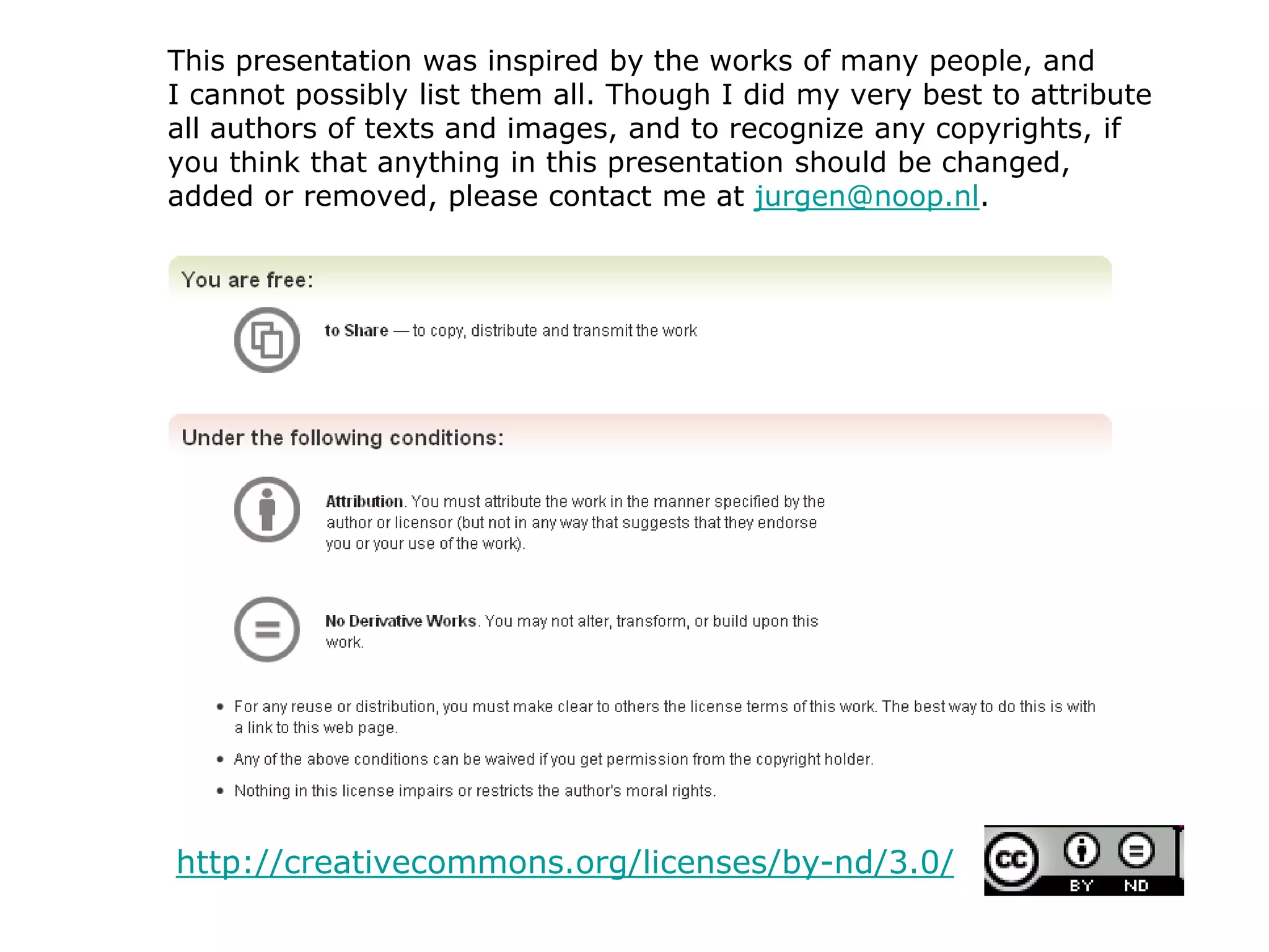 http://creativecommons.org/licenses/by-nd/3.0/
This presentation was inspired by the works of many people, and
I cannot possibly list them all. Though I did my very best to attribute
all authors of texts and images, and to recognize any copyrights, if
you think that anything in this presentation should be changed,
added or removed, please contact me at jurgen@noop.nl.
 