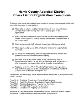 Harris County Appraisal District
Check List for Organization Exemptions
The items listed below are the basic items needed to process most applications for total
exemption for groups or organizations.
Attach a list of salaries paid by the organization. If none are paid, please
submit a statement indicating there are no salaries paid by the
organization.
Attach complete copies of the organization’s articles of incorporation and
bylaws. (Attach bylaws or other governing documents if the organization is
not a corporation)
Attach a real property (AR) schedule for each parcel to be exempted.
Attach a personal property (BR) schedule for all personal property to be
exempted.
For newly acquired property, attach a copy of the warranty deed(s) that
give the organization ownership of the property.
If applying for a project that is under "active construction", attach
documentation showing that site work, architectural work, soil studies, or
other preparation has begun, along with a timetable for completion.
If applying under Sec. 11.18 (Charitable Organization) the organization
must perform at least one of the activities listed under Step 3, number 4
(A-T). Be sure to check the appropriate box.
Please note: You must apply on the application form appropriate to your organization’s
primary function:
Form 11.18 - Charitable Organization Property Tax Exemption
Form 11.19 - Youth Development Organization Property Tax Exemption
Form 11.20 - Religious Organization Property Tax Exemption
Form 11.21 - Private School Property Tax Exemption
Form 11.23 - Miscellaneous Property Tax Exemption
Should HCAD require additional documentation you will be notified by mail. Please
ensure that a correct mailing address is submitted on application.
 