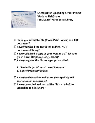 Checklist for Uploading Senior Project
                   Work to SlideShare
                   Fall 2012@The Unquiet Library




 Have you saved the file (PowerPoint, Word) as a PDF
  document?
 Have you saved the file to the H drive, NOT
  documents/library?
 Have you saved a copy of your work in a 2nd location
  (flash drive, Dropbox, Google Docs)?
 Have you given the file an appropriate title?

  A. Senior Project Commitment Statement
  B. Senior Project Proposal

 Have you checked to make sure your spelling and
  capitalization are correct?
 Have you copied and pasted the file name before
  uploading to SlideShare?
 