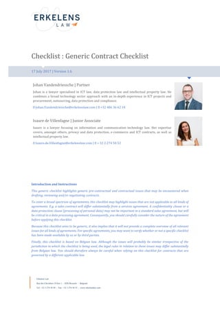 Erkelens Law
Rue des Chevaliers 24 box 1 – 1050 Brussels - Belgium
Tel: +32 2 274 50 50 - Fax: +32 2 274 50 55 - www.erkelenslaw.com
Checklist : Generic Contract Checklist
17 July 2017 | Version 1.6
Johan Vandendriessche | Partner
Johan is a lawyer specialised in ICT law, data protection law and intellectual property law. He
combines a broad technology sector approach with an in-depth experience in ICT projects and
procurement, outsourcing, data protection and compliance.
Johan.Vandendriessche@erkelenslaw.com | +32 486 36 62 34
Isaure de Villenfagne | Junior Associate
Isaure is a lawyer focusing on information and communication technology law. Her expertise
covers, amongst others, privacy and data protection, e-commerce and ICT contracts, as well as
intellectual property law.
Isaure.de.Villenfagne@erkelenslaw.com | + 32 2 274 50 52
Introduction and Instructions
This generic checklist highlights generic pre-contractual and contractual issues that may be encountered when
drafting, reviewing and/or negotiating contracts.
To cover a broad spectrum of agreements, this checklist may highlight issues that are not applicable to all kinds of
agreements. E.g. a sales contract will differ substantially from a services agreement. A confidentiality clause or a
data protection clause (processing of personal data) may not be important in a standard sales agreement, but will
be critical in a data processing agreement. Consequently, you should carefully consider the nature of the agreement
before applying this checklist.
Because this checklist aims to be generic, it also implies that it will not provide a complete overview of all relevant
issues for all kinds of agreements. For specific agreements, you may want to verify whether or not a specific checklist
has been made available by us or by third parties.
Finally, this checklist is based on Belgian law. Although the issues will probably be similar irrespective of the
jurisdiction in which the checklist is being used, the legal rules in relation to these issues may differ substantially
from Belgian law. You should therefore always be careful when relying on this checklist for contracts that are
governed by a different applicable law.
 