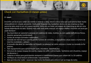 PALESTRANTE
Check List Hackathon (3 meses antes)
2 - Local :
Encontre um local para sediar seu evento e reservar a data. Esta é a única coisa que você precisa fazer muita
antecedência em relação ao evento. Você pode hospedar seu hackathon dentro de sua empresa ou fazer
parcerias para alojá-lo em um espaço terceiro, como em um hotel, um espaço de coworking ou até em uma
balada dependendo da data. Quanto mais cedo você pode reservar um espaço melhor. Encontre um local que
pode fornecer:
• Seu local deve ser acessível a pessoas em cadeiras de rodas, muletas, ou com outras deficiências físicas.
• Assento apropriado (confortável).
• Fontes de energia (tomadas e extensões).
• Conexão de internet que suporte grande numero de conexões, o equivalente a duas vezes o numero de
inscritos (notebook + celular).
• A conexão não deve ter restrições no firewall e se possível ter como reiniciar o router ou conexão se for
preciso;
• Tem equipamento para apresentação (som, microfone, datashow,etc)
• Estrutura do espaço (espaço do evento, espaço do coffe e alimentação, banheiros com chuveiros, espaço
de descanso .)
• Cadeiras e mesas para participantes sentarem e trabalharem (mesas que caibam de 5 a 10 cadeiras.
• Verifique se o local terá ar condicionado / aquecimento.
• Que permita virar noite – essencial. Que tenha facilidade para entrar e sair ao longo da noite;
 