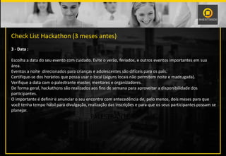 PALESTRANTE
Check List Hackathon (3 meses antes)
3 - Data :
Escolha a data do seu evento com cuidado. Evite o verão, feriados, e outros eventos importantes em sua
área.
Eventos a noite direcionados para crianças e adolescentes são difíceis para os pais.
Certifique-se dos horários que possa usar o local (alguns locais não permitem noite e madrugada).
Verifique a data com o palestrante master, mentores e organizadores.
De forma geral, hackathons são realizados aos fins de semana para aproveitar a disponibilidade dos
participantes.
O importante é definir e anunciar o seu encontro com antecedência de, pelo menos, dois meses para que
você tenha tempo hábil para divulgação, realização das inscrições e para que os seus participantes possam se
planejar.
 