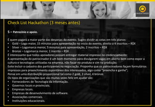 PALESTRANTE
Check List Hackathon (3 meses antes)
5 – Patrocínio e apoio.
É quem pagará a maior parte das despesas do evento. Sugiro dividir as cotas em três planos:
• Gold – Logo maior, 15 minutos para apresentação no inicio do evento, direito a 4 inscritos – R$X
• Silver – Logomarca menor, 5 minutos para apresentação, 2 inscritos – R$X
• Bronze – Logomarca menor, 1 inscrito – R$X
É interessante que todos apoiadores possam entregar material impresso no credenciamento;
A apresentação do patrocinador é um bom momento para divulgarem vagas em aberto bem como expor a
cultura e tecnologias utilizadas na empresa, não focar no produto e sim na produção;
Evite incluir o cadastro dos participantes na negociação. Proponha que os patrocinadores façam formulários
impressos para preenchimento espontâneo dos interessados, algo como “preencha e ganhe”;
Pense em uma distribuição proporcional tal como 2 gold, 3 silver, 4 bronze.
Os tipos de organizações que são muitas vezes feliz em ajudar são:
• Fornecedores de Tecnologia da Informação.
• Governos locais e provinciais.
• Empresas locais.
• Empresas de desenvolvimento de software.
• Associações comerciais.
• Instituições educacionais.
 