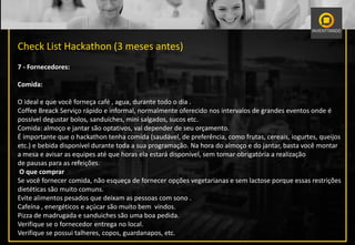 Check List Hackathon (3 meses antes)
7 - Fornecedores:
Comida:
O ideal e que você forneça café , agua, durante todo o dia .
Coffee Breack Serviço rápido e informal, normalmente oferecido nos intervalos de grandes eventos onde é
possível degustar bolos, sanduíches, mini salgados, sucos etc.
Comida: almoço e jantar são optativos, vai depender de seu orçamento.
É importante que o hackathon tenha comida (saudável, de preferência, como frutas, cereais, iogurtes, queijos
etc.) e bebida disponível durante toda a sua programação. Na hora do almoço e do jantar, basta você montar
a mesa e avisar as equipes até que horas ela estará disponível, sem tornar obrigatória a realização
de pausas para as refeições.
O que comprar
Se você fornecer comida, não esqueça de fornecer opções vegetarianas e sem lactose porque essas restrições
dietéticas são muito comuns.
Evite alimentos pesados ​​que deixam as pessoas com sono .
Cafeína , energéticos e açúcar são muito bem vindos.
Pizza de madrugada e sanduiches são uma boa pedida.
Verifique se o fornecedor entrega no local.
Verifique se possui talheres, copos, guardanapos, etc.
 