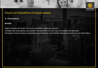 Check List Hackathon (3 meses antes)
8 - Fornecedores:
Brindes:
Alguns eventos fornecem de brinde camisetas, copos ou adesivos.
Cuidado com estes gastos, que podem comprometer se você tiver um orçamento apertado.
Conseguir outras empresas apoiadoras que forneçam estes brindes de parceria pode ser uma alternativa.
 