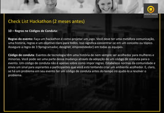 Check List Hackathon (2 meses antes)
10 – Regras ne Códigos de Conduta:
Regras do evento: Faça um hackathon é como projetar um jogo. Você deve ter uma metáfora comunicação,
uma história, regras e um objetivo claro para todos. Isso significa concentrar-se em um conceito ou tópico.
Assegure a regra de 3 9programador, designer, empreendedor) em todas as equipes.
Código de conduta: Eventos de tecnologia têm uma história de nem sempre ser acolhedor para mulheres e
minorias. Você pode ser uma parte dessa mudança através da adopção de um código de conduta para o
evento. Um código de conduta não é apenas sobre como impor regras. Estabelece normas da comunidade e
envia um sinal para aspirantes a participantes que você está tentando criar um ambiente acolhedor. E, claro,
se há um problema em seu evento ter um código de conduta antes do tempo irá ajudá-lo a resolver o
problema.
 