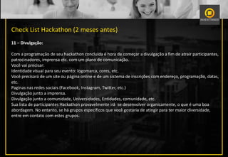 Check List Hackathon (2 meses antes)
11 – Divulgação:
Com a programação de seu hackathon concluída é hora de começar a divulgação a fim de atrair participantes,
patrocinadores, imprensa etc. com um plano de comunicação.
Você vai precisar:
Identidade visual para seu evento: logomarca, cores, etc.
Você precisará de um site ou página online e de um sistema de inscrições com endereço, programação, datas,
etc.
Paginas nas redes sociais (Facebook, Instagram, Twitter, etc.)
Divulgação junto a imprensa.
Divulgação junto a comunidade, Universidades, Entidades, comunidade, etc.
Sua lista de participantes Hackathon provavelmente irá se desenvolver organicamente, o que é uma boa
abordagem. No entanto, se há grupos específicos que você gostaria de atingir para ter maior diversidade,
entre em contato com estes grupos.
 