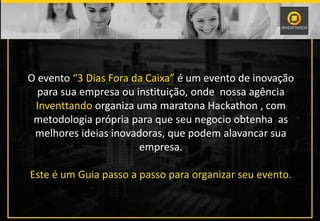 O evento “3 Dias Fora da Caixa” é um evento de inovação
para sua empresa ou instituição, onde nossa agência
Inventtando organiza uma maratona Hackathon , com
metodologia própria para que seu negocio obtenha as
melhores ideias inovadoras, que podem alavancar sua
empresa.
Este é um Guia passo a passo para organizar seu evento.
 