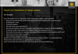 Check List Hackathon (2 meses antes)
12– Inscrição:
Use o formulário de inscrição para reunir informações sobre os participantes:
• Nome (e, possivelmente, outras informações conforme exigido pela segurança local)
• Endereço de e-mail
• Titulo do trabalho
• Eles são novos para hackathons?
• Que tipo de hackers são eles? Exemplos: Desenvolvedores, Designer, empreendedores.
• O que eles estão interessados ​​em hackear? (forma de pergunta livre)
• Eles estão interessados ​​em qualquer uma das oficinas dos pré eventos (canvas, pitch, etc)?
• Como eles ouviram sobre o evento
• Necessidades especiais / pedidos
Quanto mais informações você pode reunir antes do tempo, melhor o seu planejamento.
Pense como serão montadas as equipes de 3 a 7 pessoas.
Focar na inscrição dos participantes, pois muita gente deixa pra última hora;
 