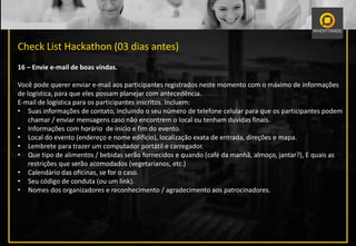 Check List Hackathon (03 dias antes)
16 – Envie e-mail de boas vindas.
Você pode querer enviar e-mail aos participantes registrados neste momento com o máximo de informações
de logística, para que eles possam planejar com antecedência.
E-mail de logística para os participantes inscritos. Incluem:
• Suas informações de contato, incluindo o seu número de telefone celular para que os participantes podem
chamar / enviar mensagens caso não encontrem o local ou tenham duvidas finais.
• Informações com horário de inicio e fim do evento.
• Local do evento (endereço e nome edifício), localização exata de entrada, direções e mapa.
• Lembrete para trazer um computador portátil e carregador.
• Que tipo de alimentos / bebidas serão fornecidos e quando (café da manhã, almoço, jantar?), E quais as
restrições que serão acomodados (vegetarianos, etc.)
• Calendário das oficinas, se for o caso.
• Seu código de conduta (ou um link).
• Nomes dos organizadores e reconhecimento / agradecimento aos patrocinadores.
 