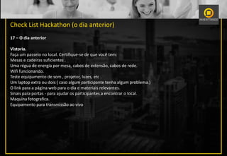 Check List Hackathon (o dia anterior)
17 – O dia anterior
Vistoria.
Faça um passeio no local. Certifique-se de que você tem:
Mesas e cadeiras suficientes .
Uma régua de energia por mesa, cabos de extensão, cabos de rede.
Wifi funcionando.
Teste equipamento de som , projetor, luzes, etc .
Um laptop extra ou dois ( caso algum participante tenha algum problema.)
O link para a página web para o dia e materiais relevantes.
Sinais para portas - para ajudar os participantes a encontrar o local.
Maquina fotografica.
Equipamento para transmissão ao vivo
 