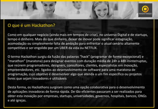 O que é um Hackathon?
Como em qualquer negócio (ainda mais em tempos de crise), no universo Digital e de startups,
tempo é dinheiro. Mais do que dinheiro, deixar de inovar pode significar estagnação,
acomodação ou simplesmente falta de ambição para enfrentar o atual cenário altamente
competitivo e ser engolido por um UBER da vida ou NETFLIX.
O termo Hackathon surgiu da fusão das palavras “hack” (programar de forma excepcional) e
“marathon” (maratona) para designar eventos com duração média de 24h a 48h ininterruptas,
que reúnem programadores, designers, consultores, clientes, especialistas em Inovação,
empreendedores, etc. ligados ao desenvolvimento de software para uma maratona de
programação, cujo objetivo é desenvolver algo que atenda a um fim específico ou projetos
livres que sejam inovadores e utilizáveis
Desta forma, os Hackathons surgiram como uma opção colaborativa para o desenvolvimento
de aplicações inovadoras de forma rápida. De tão eficientes passaram a ser realizados para
obter esta inovação por empresas, startups, universidades, governos, hospitais, bancos, ONGs
e até igrejas.
 