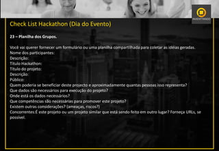 Check List Hackathon (Dia do Evento)
23 – Planilha dos Grupos.
Você vai querer fornecer um formulário ou uma planilha compartilhada para coletar as idéias geradas.
Nome dos participantes:
Descrição:
Título Hackathon:
Título do projeto:
Descrição:
Público:
Quem poderia se beneficiar deste projecto e aproximadamente quantas pessoas isso representa?
Que dados são necessários para execução do projeto?
Onde está os dados necessários?
Que competências são necessárias para promover este projeto?
Existem outras considerações? (ameaças, riscos?)
Concorrentes:É este projeto ou um projeto similar que está sendo feito em outro lugar? Forneça URLs, se
possível.
 