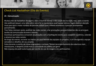 Check List Hackathon (Dia do Evento)
25 - Comunicação:
Muitos sites de hackathon divulgam a data e local do evento e dão opção de inscrição, mas, após o evento
não publicam sequer uma nota sobre como foi a maratona ou qual equipe venceu. Sugiro dedicar atenção
nisso para que o maior número de pessoas saibam que o evento aconteceu e possam acompanhar
parcialmente.
Tirar fotos, escrever posts, publicar nas redes sociais, criar promoções para participantes são as principais
tarefas da comunicação durante o evento;
Incentivar participantes a enviarem atualizações com a hashtag do evento para concorrer a prêmios, estende
o alcance nas redes sociais;
Ao longo do evento, escrever ao menos um post falando das equipes ou projetos, e um divulgando a equipe
vencedora e detalhes de seu projeto;
Fotos durante o evento de coisas engraçadas e curiosas. Torna o acompanhamento da cobertura mais
interessante, e desperta ainda mais a curiosidade do público em geral.
Não esqueça de pedir autorização por escrito do uso de imagens dos participantes.
 