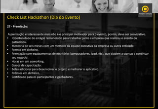 Check List Hackathon (Dia do Evento)
27 - Premiação:
A premiação é interessante mais não é o principal motivador para o evento, porém, deve ser convidativo.
• Oportunidade de estágio remunerado para trabalhar junto a empresa que realizou o evento ou
patrocinou.
• Mentoria de seis meses com um membro da equipe executiva da empresa ou outra entidade.
• Premio em dinheiro.
• Premiação com equipamentos de escritório (computadores, ipad, etc), que ajudem a startup a continuar
seu negocio.
• Horas em um coworking.
• Cursos de capacitação.
• Bolsa adicional para desenvolver o projeto e melhorar o aplicativo.
• Prêmios em dinheiro.
• Certificado para os participantes e ganhadores.
 
