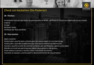 Check List Hackathon (Dia Posterior)
28 - Finalizar:
Finalmente uma vez que todos os participantes se foram, verifique se o local será devolvido ao seu estado
original.
Limpar.
Remover sinais.
Verifique por itens perdidos.
29 - Post-mortem
Após o evento:
Anote tudo o que foi para a direita para que possa repeti-lo na próxima vez.
Anote tudo o que deu errado para que você possa evitá-lo na próxima vez.
Calcule o quanto o custo de eventos no total e por participante, apenas para saber.
Mande um email aos participantes sobre o que gostou e não gostou.
Envie release a jornais e revistas sobre o resultado do evento.
Incentive as equipes a continuarem o desenvolvimento de seus projetos.
 