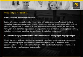 Principais tipos de Hackathon
3 -Recrutamento de novos profissionais.
Buscar talentos no mercado muitas vezes é uma atividade complicada. Nesse contexto, o
Hackathon surge como uma maneira de promover o encontro de possíveis novos funcionários
para uma empresa de TI. Eles terão as suas habilidades colocadas à prova e, no final de 24
horas, será fácil identificar aqueles que conseguem resolver problemas em situações extremas,
trabalhar em equipe e identificar bons métodos de trabalho rapidamente.
4 - Aumentar o engajamento em torno de uma ferramenta ou linguagem de programação.
Alguns Hackathons são promovidos para aumentar o conhecimento de desenvolvedores em
torno de uma linguagem ou framework, como JavaScript ou HMLT5. Por meio delas,
desenvolvedores podem conhecer melhor como APIs e sistemas funcionam, aumentando a
sua experiência e habilidades de programação.
 