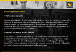 Principais tipos de Hackathon
5 -Melhorias na sociedade.
Muitas vezes instituições de ensino ou o próprio governo promovem Hackathons para resolver
problemas da sociedade e criarem novas parcerias com a iniciativa privada. Política, trânsito,
educação e saúde são apenas alguns setores da sociedade que podem ser impactados por
esse tipo de App Jam. Assim, novas abordagens podem ser adotadas mais rapidamente, sem
as burocracias tradicionais do poder público.
6 -Melhoria nos serviços de uma empresa.
Os Hackathons Corporativos permitem que colaboradores de uma companhia se unam em
busca de otimizações nos sistemas internos de uma empresa ou na busca por novas funções
nos seus produtos. Elas são muito comuns em companhias como Google, Facebook e
Microsoft. No caso da rede social americana, por exemplo, podemos destacar o botão de like,
que surgiu após uma maratona de programação na empresa.
 