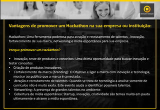 PALESTRANTE
Vantagens de promover um Hackathon na sua empresa ou instituição:
Hackathon: Uma ferramenta poderosa para atração e recrutamento de talentos , inovação,
fortalecimento de sua marca, networking e mídia espontânea para sua empresa.
Porque promover um Hackathon?
• Inovação, teste de produtos e conceitos: Uma ótima oportunidade para buscar inovação e
testar conceitos.
• Criação de produtos inovadores.
• Fortalecimento da marca (branding): O Objetivo e ligar a marca com inovação e tecnologia,
mostrar ao publico que a marca é conectada.
• Atração e recrutamento de talentos: Quando se trata de tecnologia a analise somente de
currículos não é muito exata. Este evento ajuda a identificar possíveis talentos.
• Networking: A presença de grandes talentos no ambiente.
• Cobertura de mídia espontânea: Startup, inovação, criatividade são temas muito em pauta
ultimamente e atraem a mídia espontânea.
 