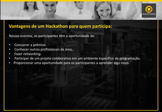 Vantagens de um Hackathon para quem participa:
Nesses eventos, os participantes têm a oportunidade de:
• Concorrer a prêmios.
• Conhecer outros profissionais da área,.
• Fazer networking.
• Participar de um projeto colaborativo em um ambiente específico de programação.
• Proporcionar uma oportunidade para os participantes a aprender algo novo.
 