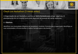 PALESTRANTE
Check List Hackathon (3 meses antes)
A Organização de um Hackathon precisa ser bem planejada para atingir objetivos. O
planejamento de um evento como este depende do sucesso de varias variantes.
1 – Objetivos:
Identificar uma necessidade (Objetivo do Hackathon). Portanto, é preciso que o organizador identifique as
suas necessidades a fim de escolher o melhor formato para o seu evento.
 