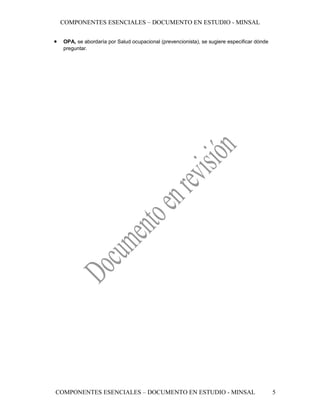 COMPONENTES ESENCIALES – DOCUMENTO EN ESTUDIO - MINSAL


•   OPA, se abordaría por Salud ocupacional (prevencionista), se sugiere especificar dónde
    preguntar.




COMPONENTES ESENCIALES – DOCUMENTO EN ESTUDIO - MINSAL                                       5
 