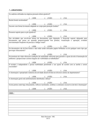 7 – ERGONOMIA
As cadeiras utilizadas na empresa possuem altura ajustável?
( ) SIM ( ) NÃO ( ) NA
Borda frontal arredondada?
( ) SIM ( ) NÃO ( ) NA
Encosto com forma levemente adaptada ao corpo para proteção lombar?
( ) SIM ( ) NÃO ( ) NA
Possuem suporte para os pés ajustável?
( ) SIM ( ) NÃO ( ) NA
Nas atividades que envolvam leitura de documentos para digitação, é fornecido suporte adequado para
documentos que possa ser ajustado proporcionando boa postura, visualização e operação, evitando
movimentação freqüente do pescoço e fadiga visual?
( ) SIM ( ) NÃO ( ) NA
Os documentos são de boa leitura e não estão sendo utilizados papéis brilhantes ou de qualquer outro tipo que
provoque ofuscamento?
( ) SIM ( ) NÃO ( ) NA
Os terminais de vídeo oferecem condições de mobilidade suficiente para permitir o ajuste da tela à iluminação do
ambiente e proporcionar corretos ângulos de visibilidade ao trabalhador?
( ) SIM ( ) NÃO ( ) NA
O teclado é independente e possui mobilidade permitindo o seu ajuste de acordo com as tarefas a serem
executadas?
( ) SIM ( ) NÃO ( ) NA
A iluminação é apropriada à natureza da atividade desenvolvida nos diversos setores do departamento?
( ) SIM ( ) NÃO ( ) NA
A iluminação geral está uniformemente distribuída e difusa?
( ) SIM ( ) NÃO ( ) NA
Existe pontos onde haja ofuscamento, reflexos incômodos, sombras e contrastes excessivos devido à iluminação?
( ) SIM ( ) NÃO ( ) NA
OBS.:
Belo Horizonte - MG
10/15
 