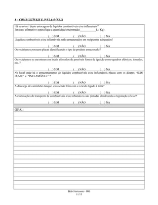 8 – COMBUSTÍVEIS E INFLAMÁVEIS
Há no setor / depto estocagem de líquidos combustíveis e/ou inflamáveis?
Em caso afirmativo especifique a quantidade encontrada (___________L / Kg)
( ) SIM ( ) NÃO ( ) NA
Líquidos combustíveis e/ou inflamáveis estão armazenados em recipientes adequados?
( ) SIM ( ) NÃO ( ) NA
Os recipientes possuem placas identificando o tipo de produto armazenado?
( ) SIM ( ) NÃO ( ) NA
Os recipientes se encontram em locais afastados de possíveis fontes de ignição como quadros elétricos, tomadas,
etc..?
( ) SIM ( ) NÃO ( ) NA
No local onde há o armazenamento de líquidos combustíveis e/ou inflamáveis placas com os dizeres “NÃO
FUME” e “INFLAMÁVEL” ?
( ) SIM ( ) NÃO ( ) NA
A descarga de caminhões tanque, está sendo feita com o veículo ligado à terra?
( ) SIM ( ) NÃO ( ) NA
As tubulações de transporte de combustíveis e/ou inflamáveis são pintadas obedecendo a legislação oficial?
( ) SIM ( ) NÃO ( ) NA
OBS.:
Belo Horizonte - MG
11/15
 