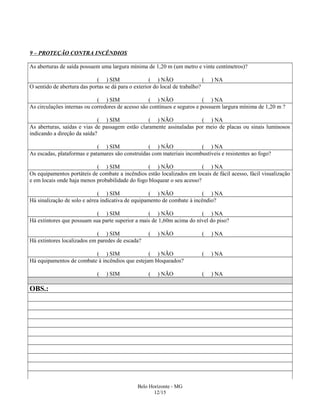 9 – PROTEÇÃO CONTRA INCÊNDIOS
As aberturas de saída possuem uma largura mínima de 1,20 m (um metro e vinte centímetros)?
( ) SIM ( ) NÃO ( ) NA
O sentido de abertura das portas se dá para o exterior do local de trabalho?
( ) SIM ( ) NÃO ( ) NA
As circulações internas ou corredores de acesso são contínuos e seguros e possuem largura mínima de 1,20 m ?
( ) SIM ( ) NÃO ( ) NA
As aberturas, saídas e vias de passagem estão claramente assinaladas por meio de placas ou sinais luminosos
indicando a direção da saída?
( ) SIM ( ) NÃO ( ) NA
As escadas, plataformas e patamares são construídas com materiais incombustíveis e resistentes ao fogo?
( ) SIM ( ) NÃO ( ) NA
Os equipamentos portáteis de combate a incêndios estão localizados em locais de fácil acesso, fácil visualização
e em locais onde haja menos probabilidade do fogo bloquear o seu acesso?
( ) SIM ( ) NÃO ( ) NA
Há sinalização de solo e aérea indicativa de equipamento de combate à incêndio?
( ) SIM ( ) NÃO ( ) NA
Há extintores que possuam sua parte superior a mais de 1,60m acima do nível do piso?
( ) SIM ( ) NÃO ( ) NA
Há extintores localizados em paredes de escada?
( ) SIM ( ) NÃO ( ) NA
Há equipamentos de combate à incêndios que estejam bloqueados?
( ) SIM ( ) NÃO ( ) NA
OBS.:
Belo Horizonte - MG
12/15
 