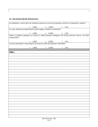 10 – SINALIZAÇÃO DE SEGURANÇA
As tubulações e outros tipos de condutores possuem as cores de segurança conforme as legislações vigentes?
( ) SIM ( ) NÃO ( ) NA
As cores utilizada na identificação causam fadiga, confusão ou distração?
( ) SIM ( ) NÃO ( ) NA
Todos os produtos perigosos ou nocivos à saúde possuem rotulagem com termos precisos, breves e de fácil
compreensão?
( ) SIM ( ) NÃO ( ) NA
As áreas destinadas à armazenagem de materiais estão devidamente sinalizadas?
( ) SIM ( ) NÃO ( ) NA
OBS.:
Belo Horizonte - MG
13/15
 