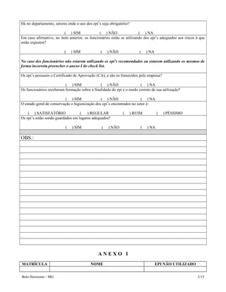 Há no departamento, setores onde o uso dos epi’s seja obrigatório?
( ) SIM ( ) NÃO ( ) NA
Em caso afirmativo, no item anterior, os funcionários estão se utilizando dos epi’s adequados aos riscos à que
estão expostos?
( ) SIM ( ) NÃO ( ) NA
No caso dos funcionários não estarem utilizando os epi’s recomendados ou estarem utilizando os mesmos de
forma incorreta preencher o anexo I do check list.
Os epi’s possuem o Certificado de Aprovação (CA), e são os fornecidos pela empresa?
( ) SIM ( ) NÃO ( ) NA
Os funcionários receberam formação sobre a finalidade do epi e o modo correto de sua utilização?
( ) SIM ( ) NÃO ( ) NA
O estado geral de conservação e higienização dos epi’s encontrados no setor é:
( ) SATISFATÓRIO ( ) REGULAR ( ) RUIM ( ) PÉSSIMO
Os epi’s estão sendo guardados em lugares adequados?
( ) SIM ( ) NÃO ( ) NA
OBS.:
A N E X O I
MATRÍCULA NOME EPI NÃO UTILIZADO
Belo Horizonte - MG 2/15
 