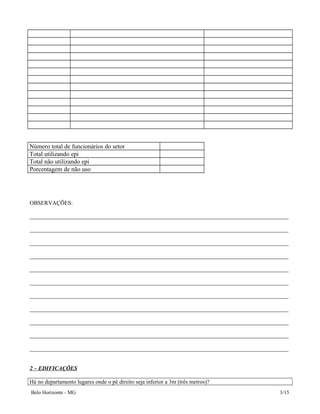 Número total de funcionários do setor
Total utilizando epi
Total não utilizando epi
Porcentagem de não uso
OBSERVAÇÕES:
__________________________________________________________________________________________
__________________________________________________________________________________________
__________________________________________________________________________________________
__________________________________________________________________________________________
__________________________________________________________________________________________
__________________________________________________________________________________________
__________________________________________________________________________________________
__________________________________________________________________________________________
__________________________________________________________________________________________
__________________________________________________________________________________________
__________________________________________________________________________________________
2 – EDIFICAÇÕES
Há no departamento lugares onde o pé direito seja inferior a 3m (três metros)?
Belo Horizonte - MG 3/15
 