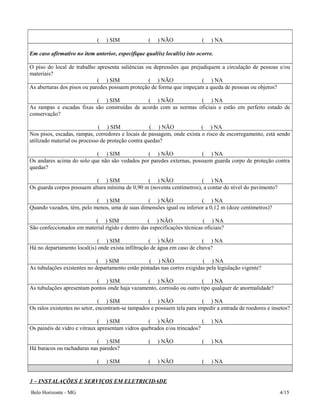 ( ) SIM ( ) NÃO ( ) NA
Em caso afirmativo no item anterior, especifique qual(is) local(is) isto ocorre.
O piso do local de trabalho apresenta saliências ou depressões que prejudiquem a circulação de pessoas e/ou
materiais?
( ) SIM ( ) NÃO ( ) NA
As aberturas dos pisos ou paredes possuem proteção de forma que impeçam a queda de pessoas ou objetos?
( ) SIM ( ) NÃO ( ) NA
As rampas e escadas fixas são construídas de acordo com as normas oficiais e estão em perfeito estado de
conservação?
( ) SIM ( ) NÃO ( ) NA
Nos pisos, escadas, rampas, corredores e locais de passagem, onde exista o risco de escorregamento, está sendo
utilizado material ou processo de proteção contra quedas?
( ) SIM ( ) NÃO ( ) NA
Os andares acima do solo que não são vedados por paredes externas, possuem guarda corpo de proteção contra
quedas?
( ) SIM ( ) NÃO ( ) NA
Os guarda corpos possuem altura mínima de 0,90 m (noventa centímetros), a contar do nível do pavimento?
( ) SIM ( ) NÃO ( ) NA
Quando vazados, têm, pelo menos, uma de suas dimensões igual ou inferior a 0,12 m (doze centímetros)?
( ) SIM ( ) NÃO ( ) NA
São confeccionados em material rígido e dentro das especificações técnicas oficiais?
( ) SIM ( ) NÃO ( ) NA
Há no departamento local(is) onde exista infiltração de água em caso de chuva?
( ) SIM ( ) NÃO ( ) NA
As tubulações existentes no departamento estão pintadas nas corres exigidas pela legislação vigente?
( ) SIM ( ) NÃO ( ) NA
As tubulações apresentam pontos onde haja vazamento, corrosão ou outro tipo qualquer de anormalidade?
( ) SIM ( ) NÃO ( ) NA
Os ralos existentes no setor, encontram-se tampados e possuem tela para impedir a entrada de roedores e insetos?
( ) SIM ( ) NÃO ( ) NA
Os painéis de vidro e vitraux apresentam vidros quebrados e/ou trincados?
( ) SIM ( ) NÃO ( ) NA
Há buracos ou rachaduras nas paredes?
( ) SIM ( ) NÃO ( ) NA
3 – INSTALAÇÕES E SERVIÇOS EM ELETRICIDADE
Belo Horizonte - MG 4/15
 