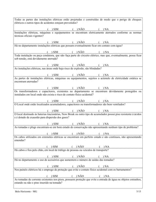 Todas as partes das instalações elétricas estão projetadas e construídas de modo que o perigo de choques
elétricos e outros tipos de acidentes estejam prevenidos?
( ) SIM ( ) NÃO ( ) NA
Instalações elétricas, máquinas e equipamentos se encontram eletricamente aterrados conforme as normas
técnicas oficiais vigentes?
( ) SIM ( ) NÃO ( ) NA
Há no departamento instalações elétricas que possam eventualmente ficar em contato com água?
( ) SIM ( ) NÃO ( ) NA
Toda instalação ou peça condutora, que não faça parte do circuito elétrico, mas que, eventualmente, possa ficar
sob tensão, está devidamente aterrada?
( ) SIM ( ) NÃO ( ) NA
As instalações elétricas, nas áreas onde haja risco de explosão, são blindadas?
( ) SIM ( ) NÃO ( ) NA
As partes de instalações elétricas, máquinas ou equipamentos, sujeitos a acúmulo de eletricidade estática se
encontram aterradas?
( ) SIM ( ) NÃO ( ) NA
Os transformadores e capacitores, existentes no departamento se encontram devidamente protegidos ou
instalados em local onde não exista o risco de contato físico acidental?
( ) SIM ( ) NÃO ( ) NA
O Local onde estão localizados acumuladores, capacitores ou transformadores são bem ventilados?
( ) SIM ( ) NÃO ( ) NA
O local destinado às baterias tracionárias, Now Break ou outro tipo de acumulador possui piso resistente à ácidos
e é dotado de exaustão para dispersão dos gases?
( ) SIM ( ) NÃO ( ) NA
As tomadas e plugs encontram-se em bom estado de conservação não apresentando nenhum tipo de problema?
( ) SIM ( ) NÃO ( ) NA
Os cabos utilizados em extensões elétricas se encontram em perfeito estado e são contínuos, não apresentando
emendas?
( ) SIM ( ) NÃO ( ) NA
Há cabos e fios pelo chão, em local de tráfego de pessoas ou veículos de transporte?
( ) SIM ( ) NÃO ( ) NA
Há no departamento o uso de acessórios que aumentem o número de saídas das tomadas?
( ) SIM ( ) NÃO ( ) NA
Nos painéis elétricos há o emprego de proteção que evite o contato físico acidental com os barramentos?
( ) SIM ( ) NÃO ( ) NA
As tomadas de corrente existentes nos pisos, possuem proteção que evite a entrada de água ou objetos estranhos,
estando ou não o pino inserido na tomada?
Belo Horizonte - MG 5/15
 